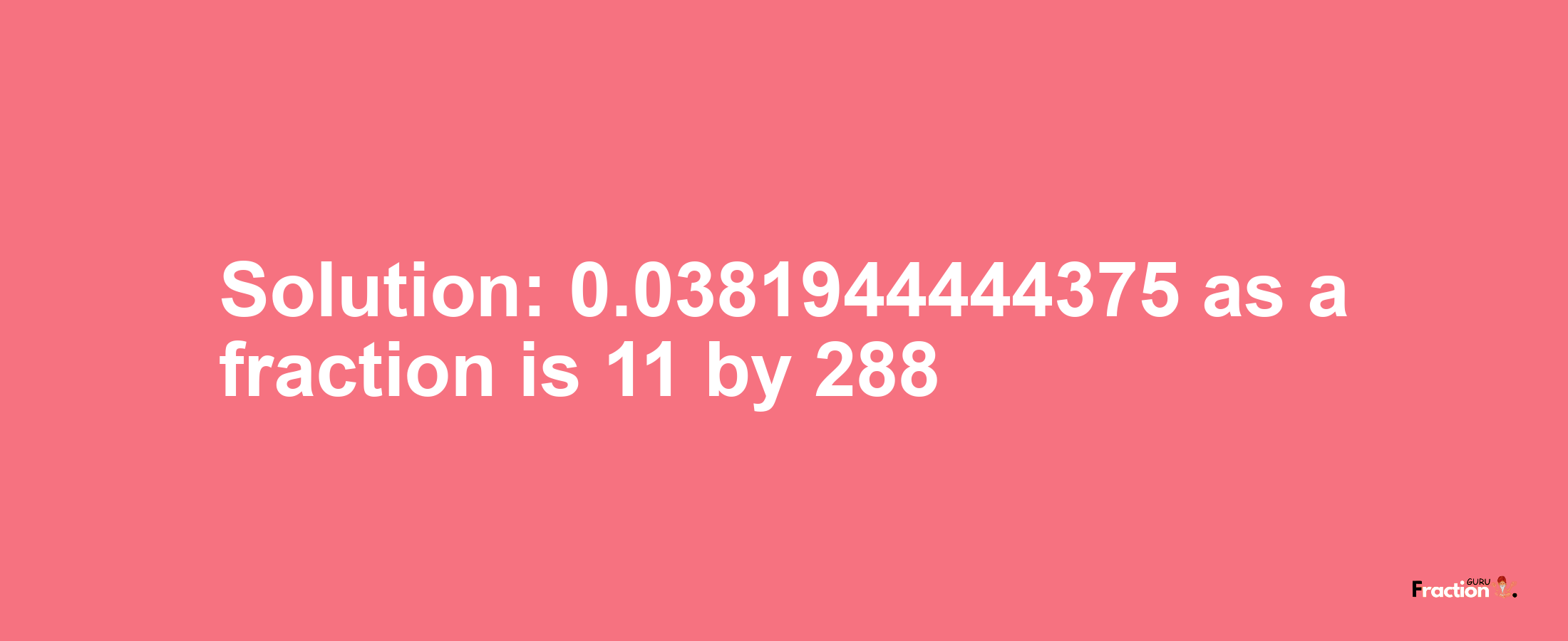 Solution:0.0381944444375 as a fraction is 11/288